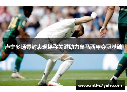 卢宁多场零封表现堪称关键助力皇马西甲夺冠基础
