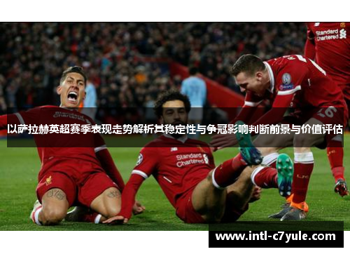 以萨拉赫英超赛季表现走势解析其稳定性与争冠影响判断前景与价值评估