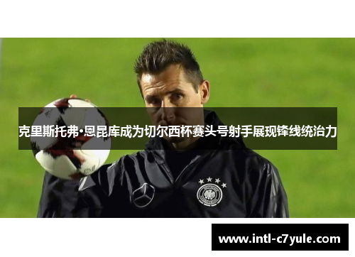 克里斯托弗·恩昆库成为切尔西杯赛头号射手展现锋线统治力 克里斯托弗·恩昆库成为切尔西杯赛头号射手展现锋线统治力