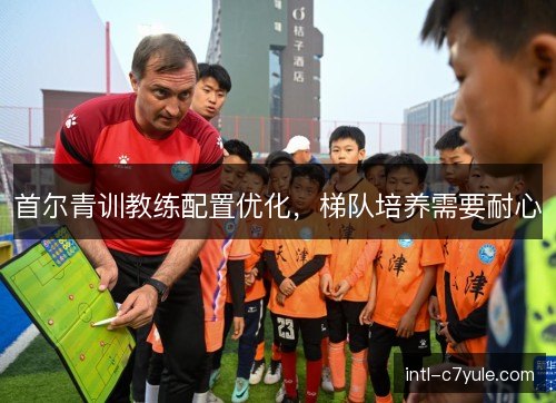 首尔青训教练配置优化,梯队培养需要耐心 首尔青训教练配置优化,梯队培养需要耐心